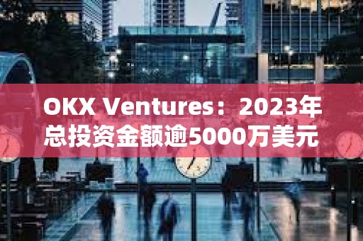 OKX Ventures：2023年總投資金額逾5000萬美元