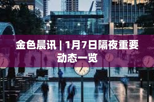金色晨訊 | 1月7日隔夜重要?jiǎng)討B(tài)一覽 金色晨訊 | 1月7日隔夜重要?jiǎng)討B(tài)一覽
