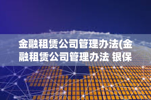 金融租賃公司管理辦法(金融租賃公司管理辦法 銀保監) 金融租賃公司管理辦法(金融租賃公司管理辦法 銀保監)