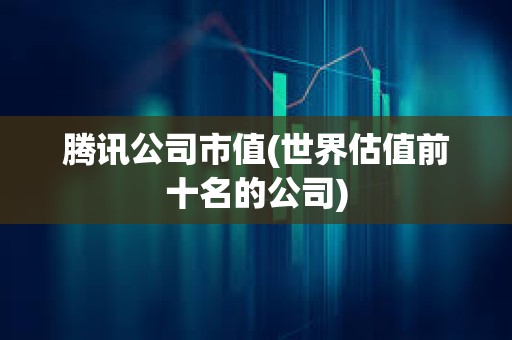 騰訊公司市值(世界估值前十名的公司) 騰訊公司市值(世界估值前十名的公司)