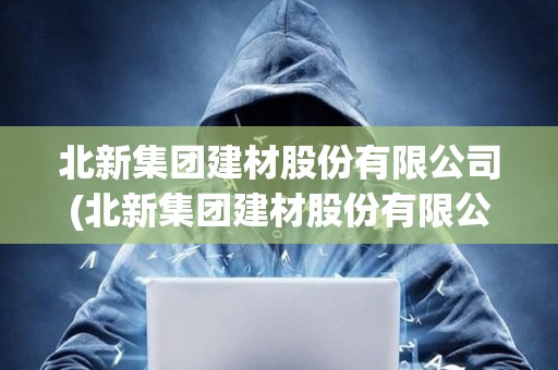 北新集團(tuán)建材股份有限公司(北新集團(tuán)建材股份有限公司是央企嗎) 北新集團(tuán)建材股份有限公司(北新集團(tuán)建材股份有限公司是央企嗎)