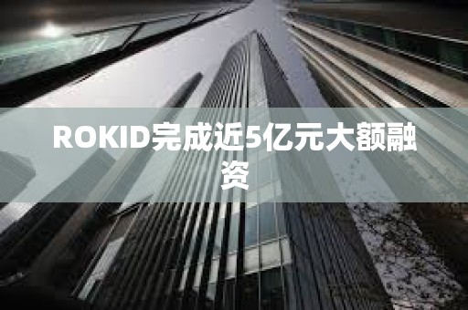 ROKID完成近5億元大額融資