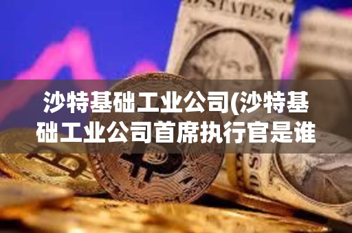 沙特基礎工業公司(沙特基礎工業公司首席執行官是誰)
