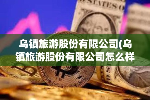 烏鎮旅游股份有限公司(烏鎮旅游股份有限公司怎么樣)