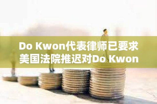 Do Kwon代表律師已要求美國(guó)法院推遲對(duì)Do Kwon的審判