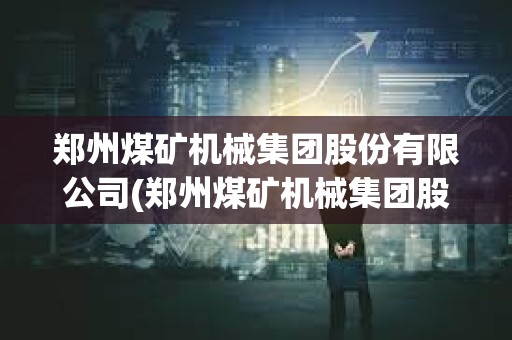 鄭州煤礦機械集團股份有限公司(鄭州煤礦機械集團股份有限公司是國企嗎)
