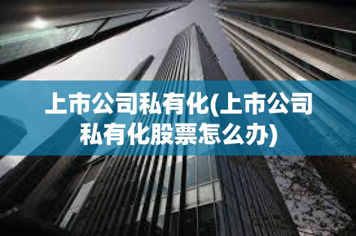 上市公司私有化(上市公司私有化股票怎么辦) 上市公司私有化(上市公司私有化股票怎么辦)