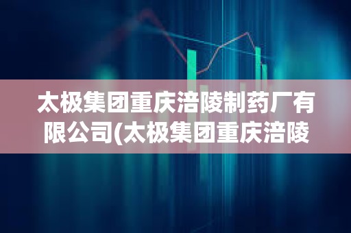 太極集團重慶涪陵制藥廠有限公司(太極集團重慶涪陵制藥廠有限公司官網) 太極集團重慶涪陵制藥廠有限公司(太極集團重慶涪陵制藥廠有限公司官網)
