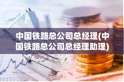 中國鐵路總公司總經(jīng)理(中國鐵路總公司總經(jīng)理助理)