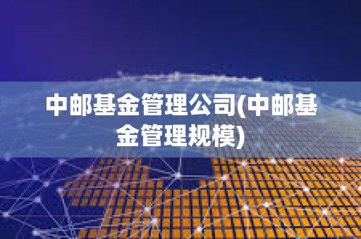 中郵基金管理公司(中郵基金管理規(guī)模)