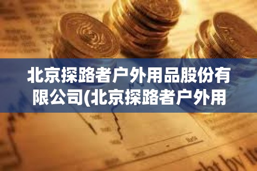 北京探路者戶外用品股份有限公司(北京探路者戶外用品股份有限公司電話)