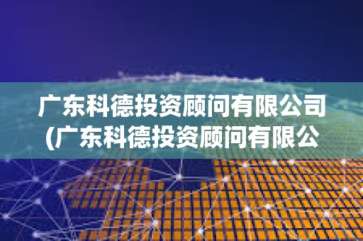廣東科德投資顧問有限公司(廣東科德投資顧問有限公司資質) 廣東科德投資顧問有限公司(廣東科德投資顧問有限公司資質)
