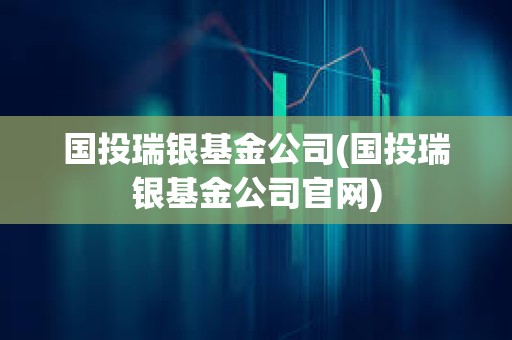 國投瑞銀基金公司(國投瑞銀基金公司官網)