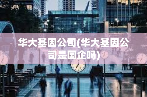 華大基因公司(華大基因公司是國企嗎)