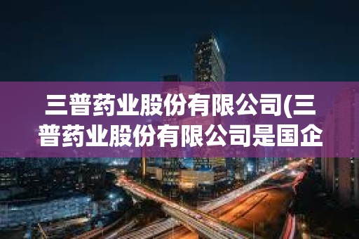 三普藥業股份有限公司(三普藥業股份有限公司是國企嗎)