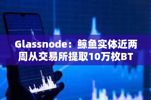 Glassnode：鯨魚實體近兩周從交易所提取10萬枚BTC