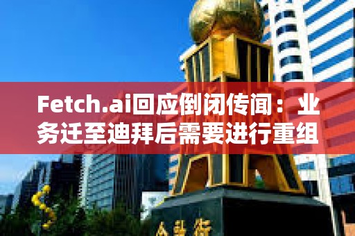 Fetch.ai回應倒閉傳聞：業務遷至迪拜后需要進行重組，運營和代幣FET未受影響