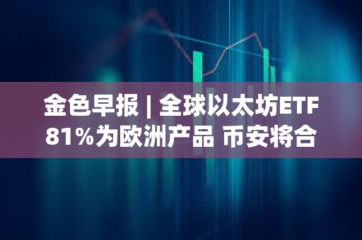 金色早報 | 全球以太坊ETF81%為歐洲產品 幣安將合規支出增加同比增長35%