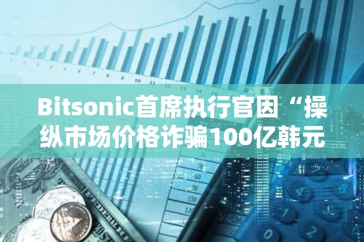 Bitsonic首席執行官因“操縱市場價格詐騙100億韓元”被判處7年監禁