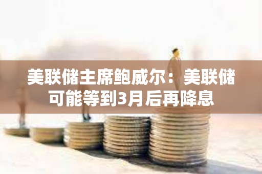 美聯儲主席鮑威爾：美聯儲可能等到3月后再降息