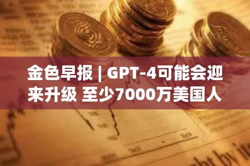 金色早報 | GPT-4可能會迎來升級 至少7000萬美國人擁有加密貨幣