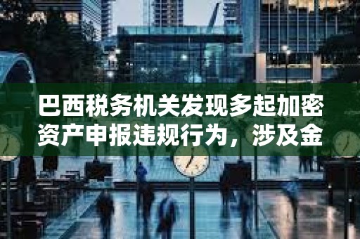 巴西稅務機關發現多起加密資產申報違規行為，涉及金額達2.13億美元
