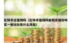 比特幣還值錢嗎（比特幣值錢嗎能購買儲存嗎買一些玩玩有什么風險）