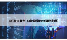 a輪融資案例（a輪融資的公司穩定嗎）