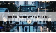 逾期年審（逾期年審三個月怎么處理）