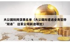 大公國際網貸黑名單（大公國際遭遇業務暫停“雙殺” 這家公司前途堪憂）