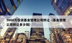 5000萬投資基金管理公司轉讓（基金管理公司轉讓多少錢）