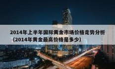 2014年上半年國際黃金市場價(jià)格走勢分析（2014年黃金最高價(jià)格是多少）