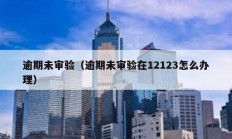 逾期未審驗（逾期未審驗在12123怎么辦理）