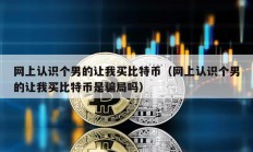 網(wǎng)上認(rèn)識(shí)個(gè)男的讓我買比特幣（網(wǎng)上認(rèn)識(shí)個(gè)男的讓我買比特幣是騙局嗎）