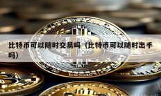 比特幣可以隨時交易嗎（比特幣可以隨時出手嗎）