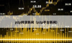 p2p網(wǎng)貸新聞（p2p平臺(tái)新聞）