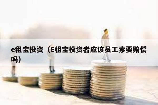 e租寶投資(E租寶投資者應該員工索要賠償嗎)