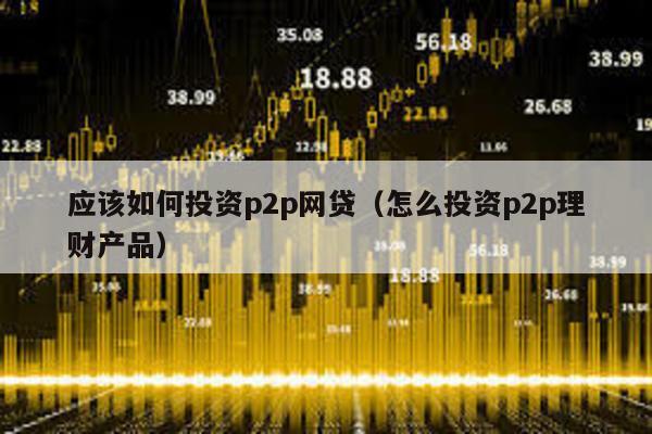 應該如何投資p2p網貸(怎么投資p2p理財產品)