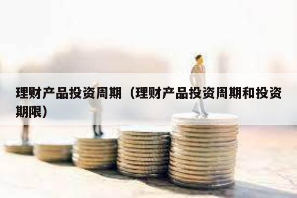 理財產品投資周期(理財產品投資周期和投資期限)