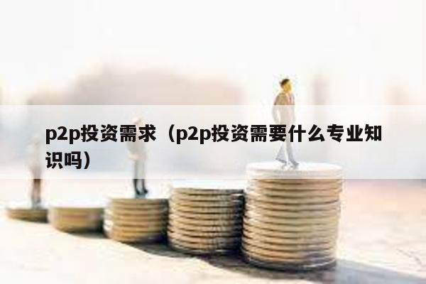 p2p投資需求(p2p投資需要什么專業(yè)知識嗎)