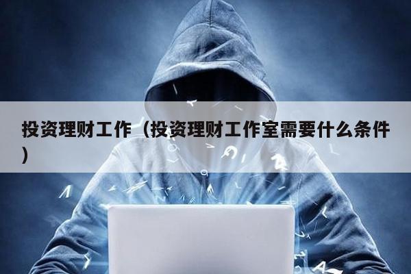 投資理財工作(投資理財工作室需要什么條件)