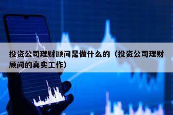 投資公司理財顧問是做什么的(投資公司理財顧問的真實工作)