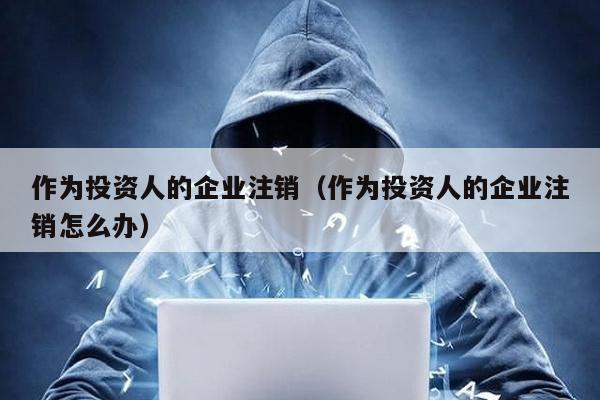 作為投資人的企業注銷(作為投資人的企業注銷怎么辦)