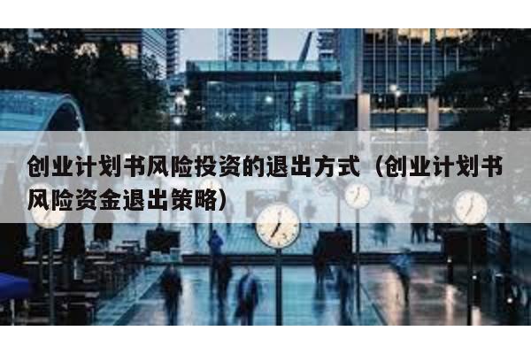 創(chuàng)業(yè)計(jì)劃書風(fēng)險(xiǎn)投資的退出方式(創(chuàng)業(yè)計(jì)劃書風(fēng)險(xiǎn)資金退出策略)
