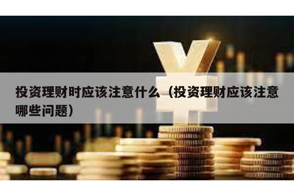 投資理財時應該注意什么(投資理財應該注意哪些問題)