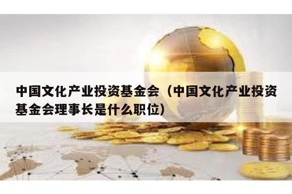 中國文化產業投資基金會(中國文化產業投資基金會理事長是什么職位)