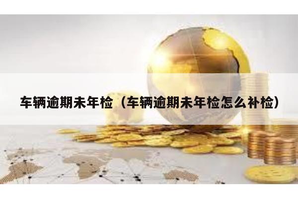 車輛逾期未年檢(車輛逾期未年檢怎么補檢)