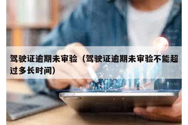 駕駛證逾期未審驗(駕駛證逾期未審驗不能超過多長時間)