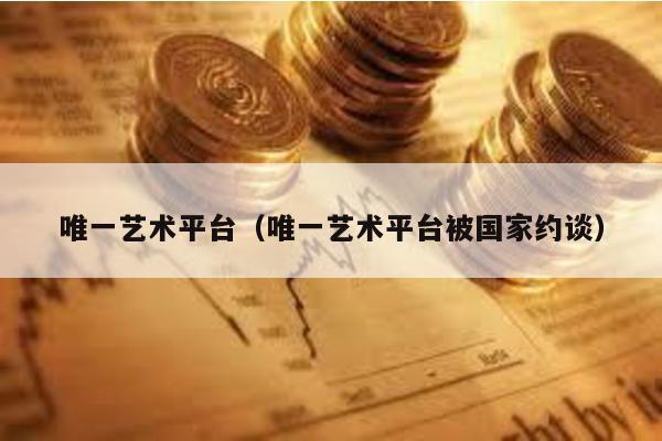 唯一藝術平臺(唯一藝術平臺被國家約談)