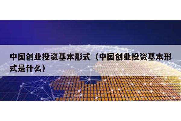 中國創(chuàng)業(yè)投資基本形式(中國創(chuàng)業(yè)投資基本形式是什么)